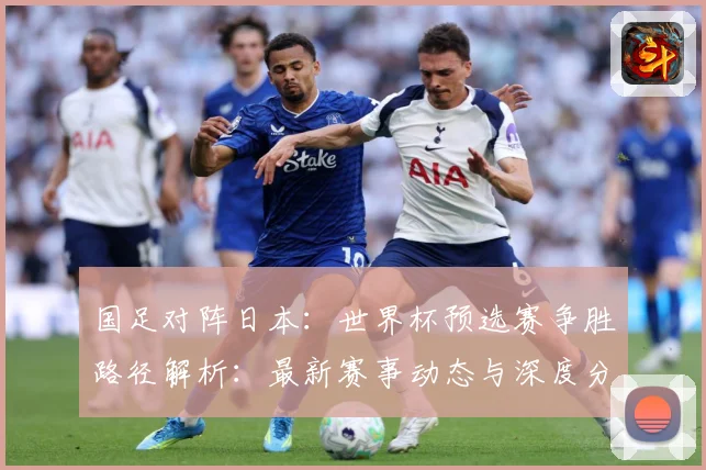 国足对阵日本：世界杯预选赛争胜路径解析：最新赛事动态与深度分析