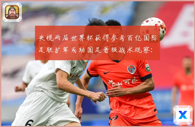 央视两届世界杯获得参考百亿国际足联扩军或助国足晋级战术观察：最新赛事动态与深度分析