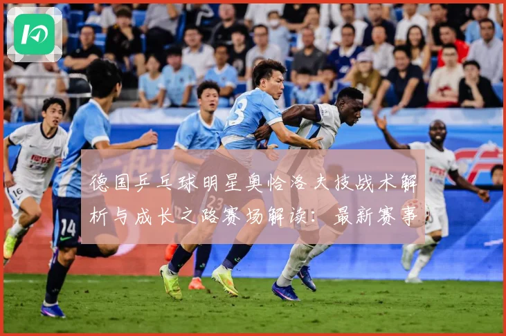 德国乒乓球明星奥恰洛夫技战术解析与成长之路赛场解读：最新赛事动态与深度分析