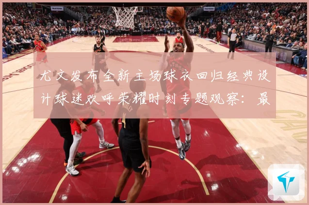 尤文发布全新主场球衣回归经典设计球迷欢呼荣耀时刻专题观察：最新赛事动态与深度分析