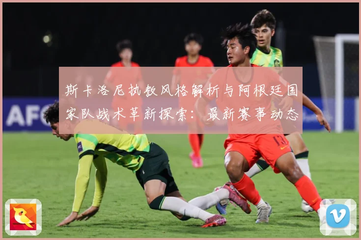 斯卡洛尼执教风格解析与阿根廷国家队战术革新探索：最新赛事动态与深度分析