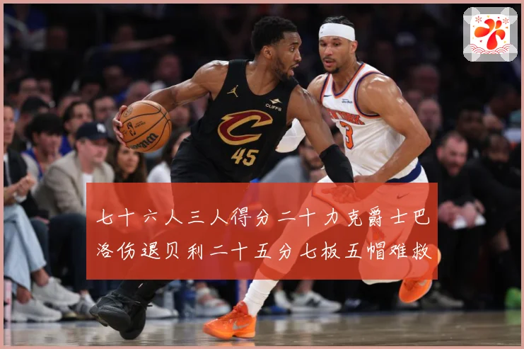 七十六人三人得分二十力克爵士巴洛伤退贝利二十五分七板五帽难救赛场复盘：最新赛事动态与深度分析