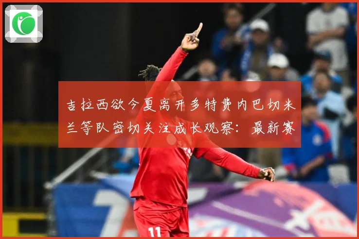 吉拉西欲今夏离开多特费内巴切米兰等队密切关注成长观察：最新赛事动态与深度分析