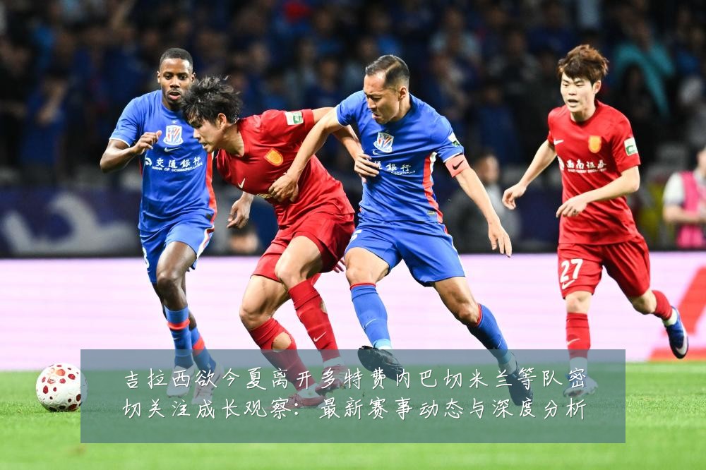 吉拉西欲今夏离开多特费内巴切米兰等队密切关注成长观察：最新赛事动态与深度分析